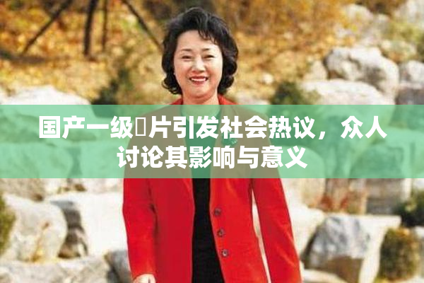 国产一级婬片引发社会热议，众人讨论其影响与意义