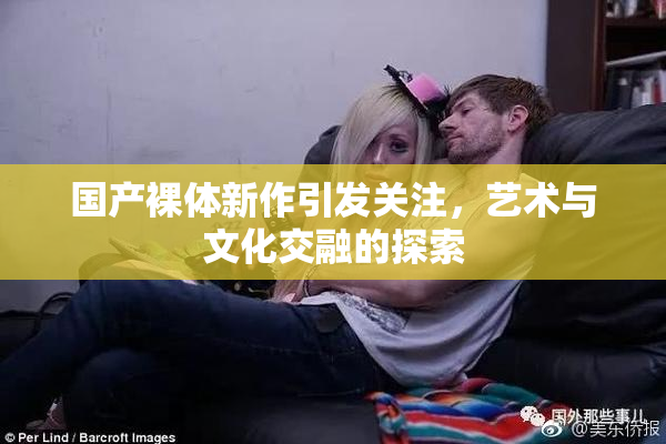 国产裸体新作引发关注，艺术与文化交融的探索