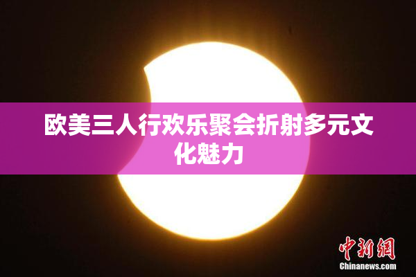 欧美三人行欢乐聚会折射多元文化魅力