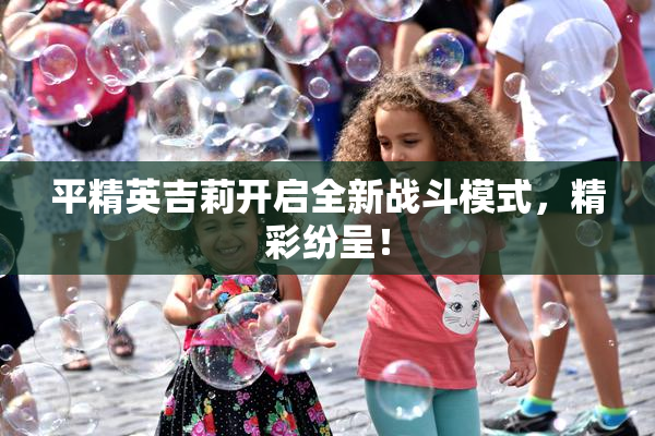 平精英吉莉开启全新战斗模式，精彩纷呈！