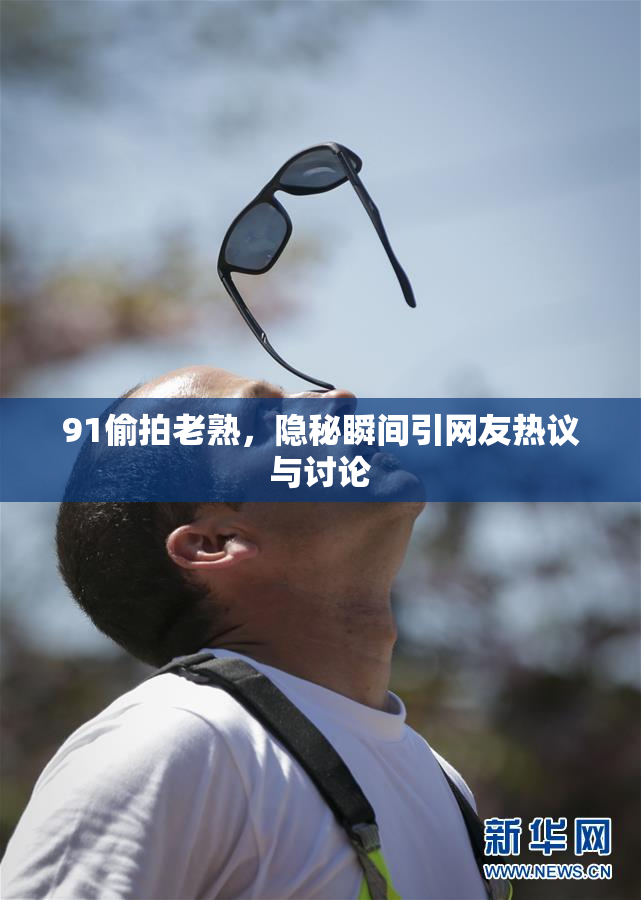 91偷拍老熟，隐秘瞬间引网友热议与讨论