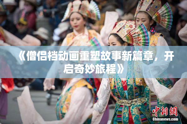 《僧侣档动画重塑故事新篇章，开启奇妙旅程》