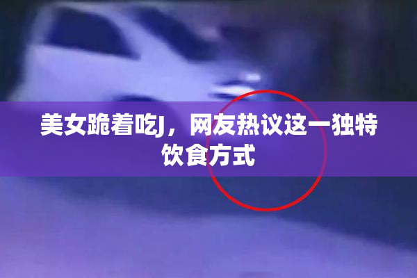 美女跪着吃J，网友热议这一独特饮食方式