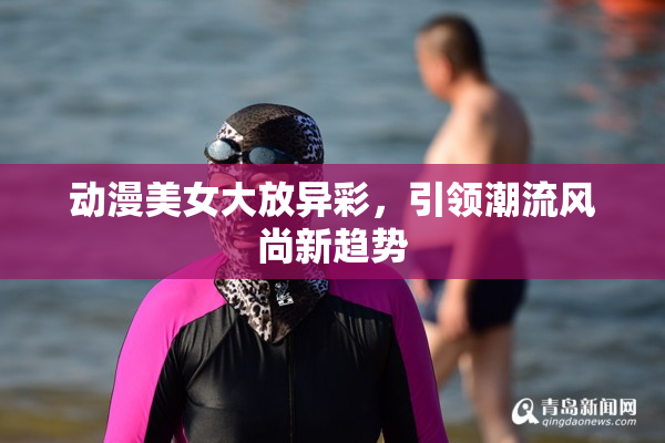 动漫美女大放异彩，引领潮流风尚新趋势