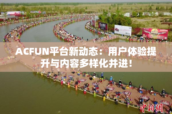 ACFUN平台新动态：用户体验提升与内容多样化并进！