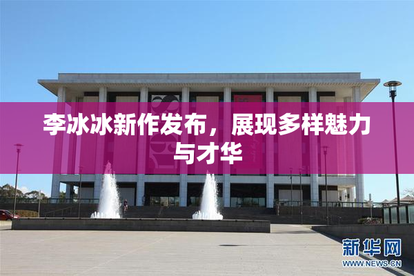 李冰冰新作发布，展现多样魅力与才华