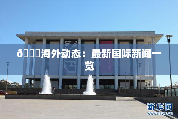 🔞海外动态：最新国际新闻一览