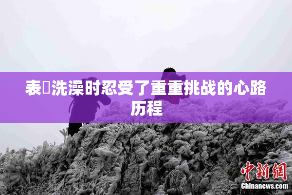 表妺洗澡时忍受了重重挑战的心路历程