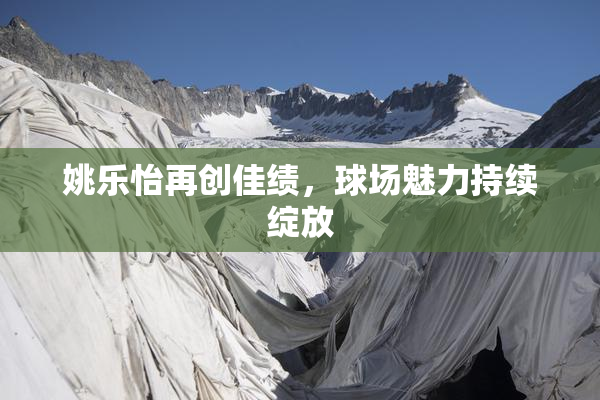 姚乐怡再创佳绩，球场魅力持续绽放