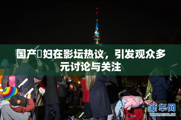国产婬妇在影坛热议，引发观众多元讨论与关注