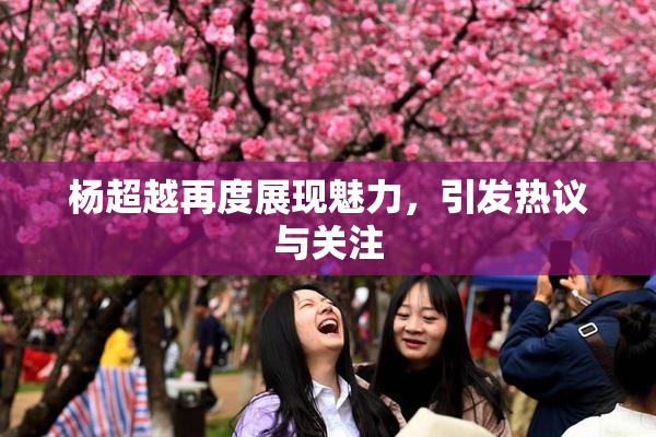杨超越再度展现魅力，引发热议与关注