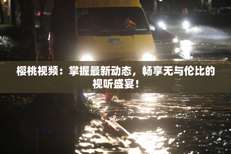 樱桃视频：掌握最新动态，畅享无与伦比的视听盛宴！