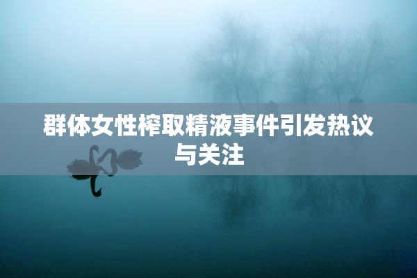 群体女性榨取精液事件引发热议与关注