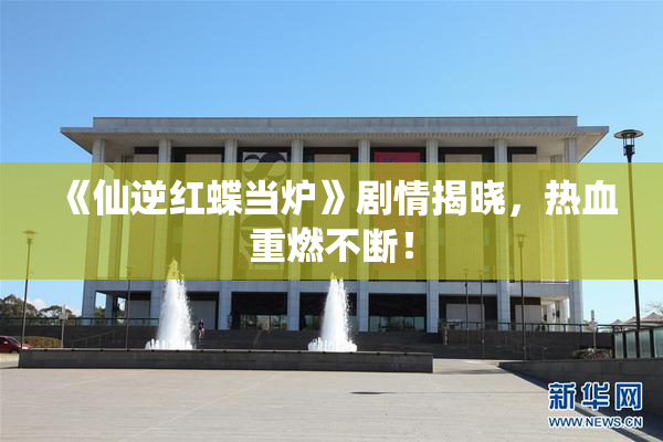 《仙逆红蝶当炉》剧情揭晓，热血重燃不断！