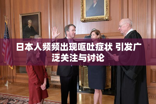 日本人频频出现呕吐症状 引发广泛关注与讨论
