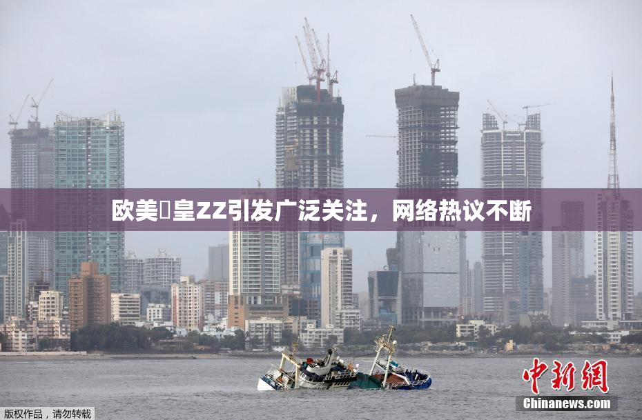 欧美嘼皇ZZ引发广泛关注，网络热议不断