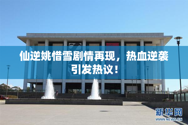 仙逆姚惜雪剧情再现，热血逆袭引发热议！