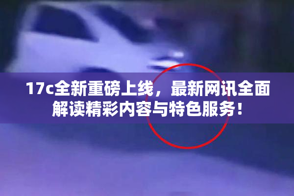 17c全新重磅上线，最新网讯全面解读精彩内容与特色服务！