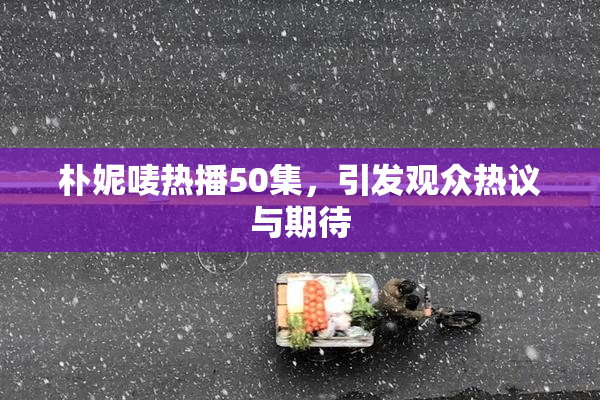 朴妮唛热播50集，引发观众热议与期待