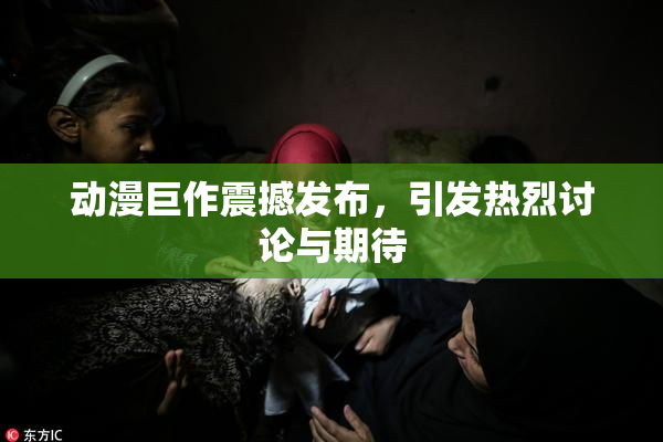 动漫巨作震撼发布，引发热烈讨论与期待