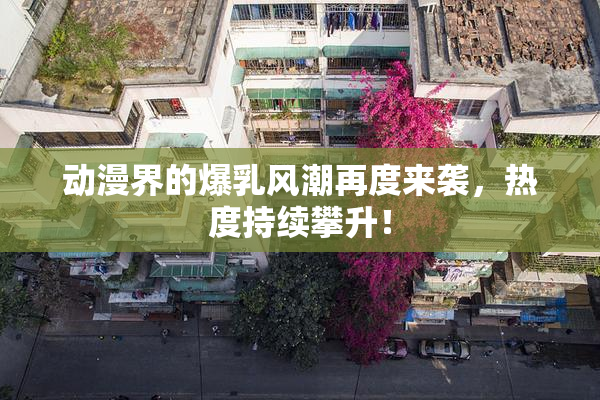 动漫界的爆乳风潮再度来袭，热度持续攀升！