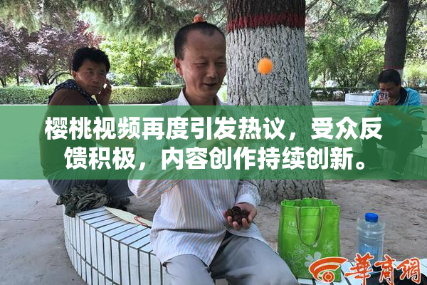 樱桃视频再度引发热议，受众反馈积极，内容创作持续创新。