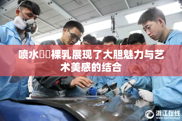 喷水❌‌裸乳展现了大胆魅力与艺术美感的结合