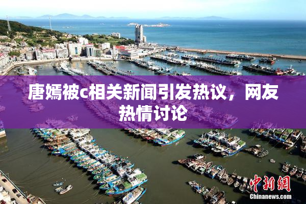 唐嫣被c相关新闻引发热议，网友热情讨论
