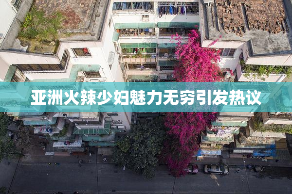 亚洲火辣少妇魅力无穷引发热议