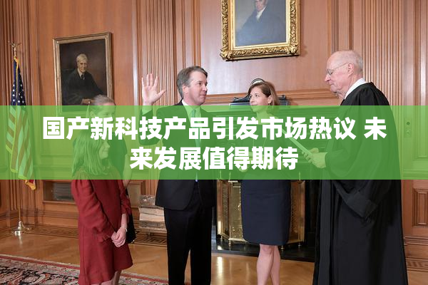 国产新科技产品引发市场热议 未来发展值得期待