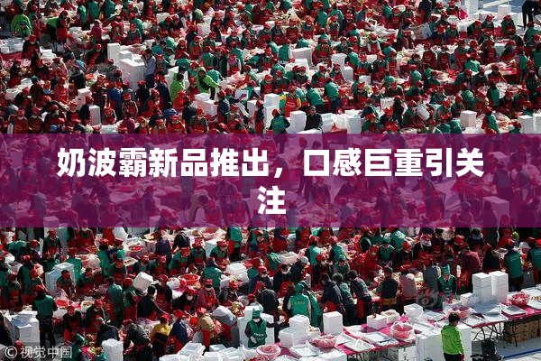 奶波霸新品推出，口感巨重引关注
