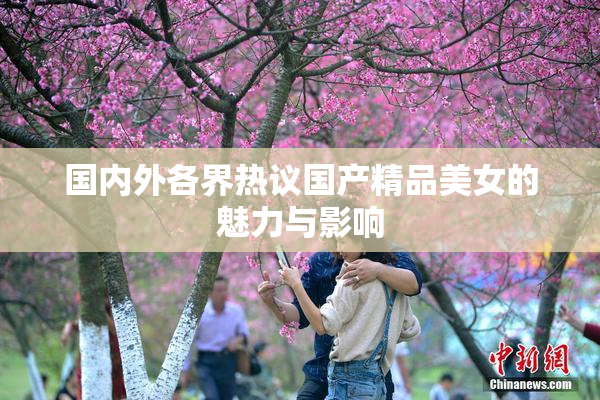 国内外各界热议国产精品美女的魅力与影响