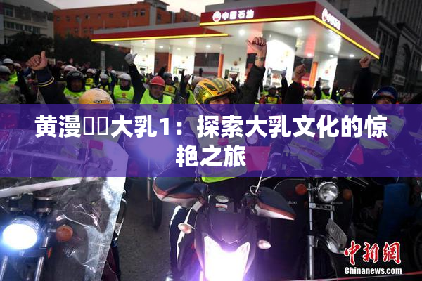 黄漫❌‌大乳1：探索大乳文化的惊艳之旅