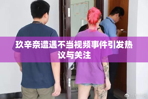 玖辛奈遭遇不当视频事件引发热议与关注