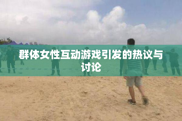 群体女性互动游戏引发的热议与讨论