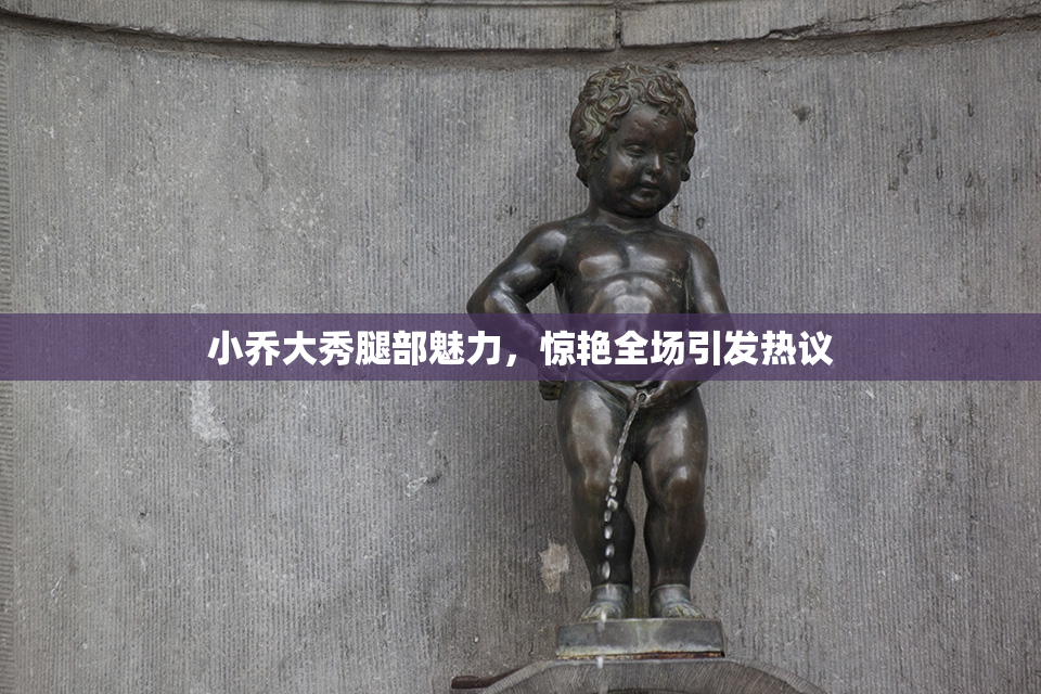 小乔大秀腿部魅力，惊艳全场引发热议