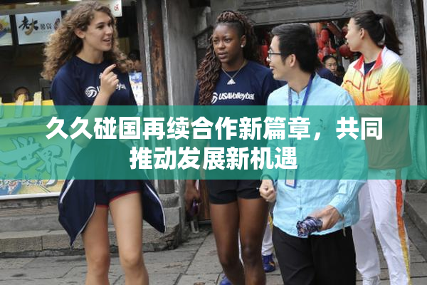 久久碰国再续合作新篇章，共同推动发展新机遇