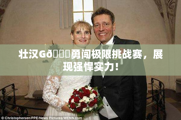 壮汉G🈚勇闯极限挑战赛，展现强悍实力！