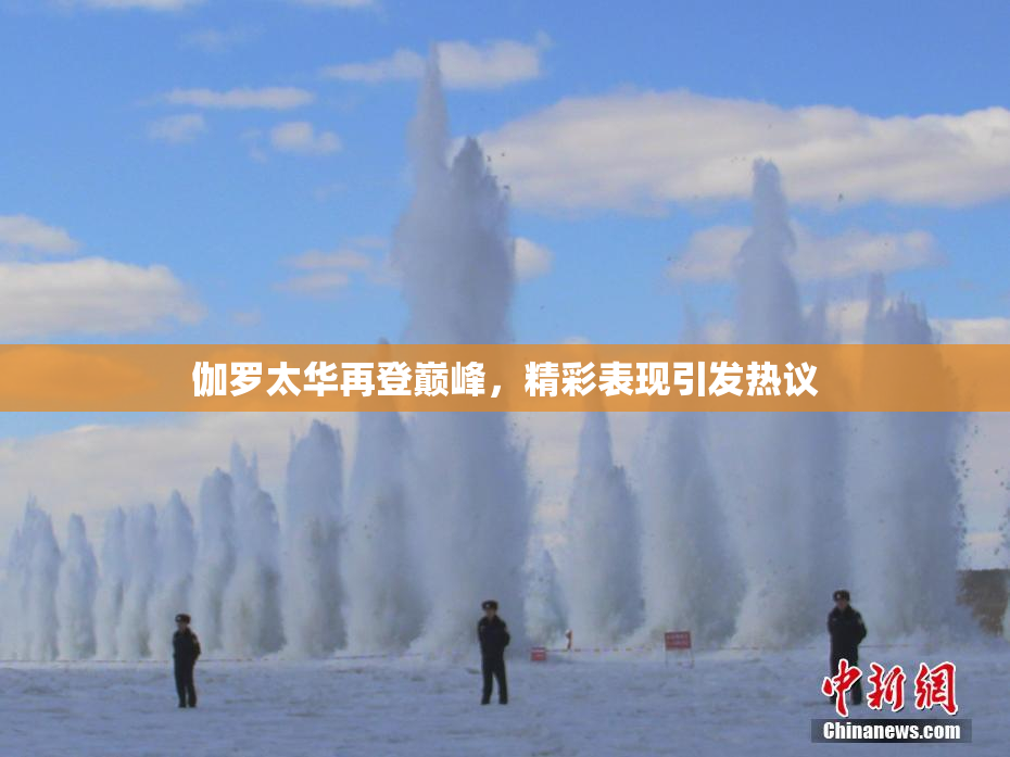 伽罗太华再登巅峰，精彩表现引发热议