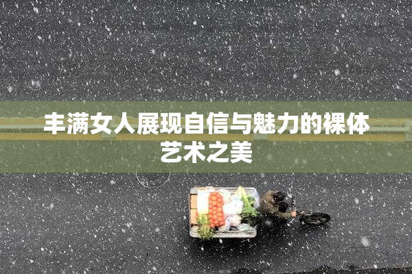 丰满女人展现自信与魅力的裸体艺术之美
