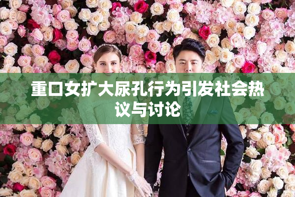 重口女扩大尿孔行为引发社会热议与讨论