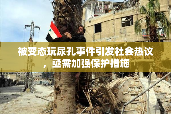 被变态玩尿孔事件引发社会热议，亟需加强保护措施