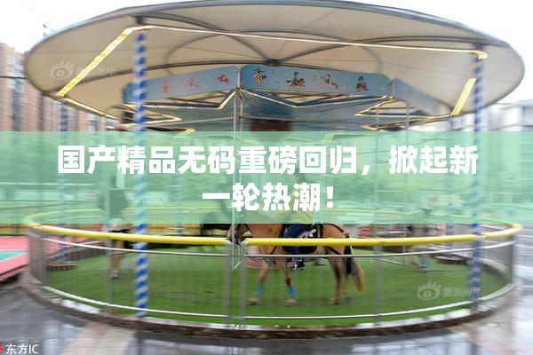 国产精品无码重磅回归，掀起新一轮热潮！
