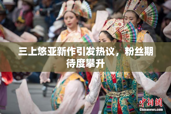 三上悠亚新作引发热议，粉丝期待度攀升