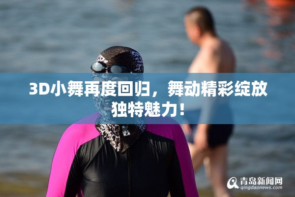 3D小舞再度回归，舞动精彩绽放独特魅力！