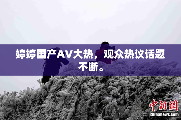 婷婷国产AV大热，观众热议话题不断。