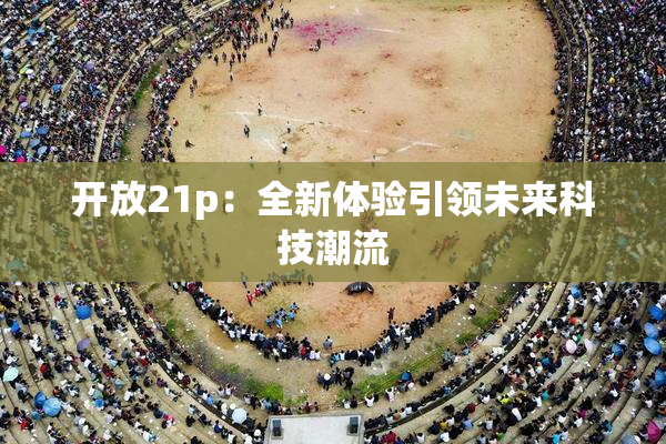 开放21p：全新体验引领未来科技潮流