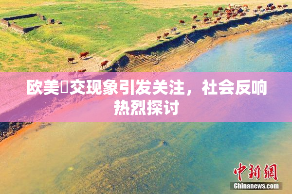 欧美嘼交现象引发关注，社会反响热烈探讨