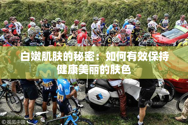 白嫩肌肤的秘密：如何有效保持健康美丽的肤色