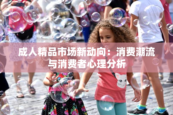 成人精品市场新动向：消费潮流与消费者心理分析